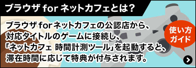 ブラウザ for ネットカフェの公認店から、対応タイトルのゲームに接続し、「ネットカフェ 時間計測ツール」を起動すると、滞在時間に応じて特典が付与されます。使い方ガイドはこちら