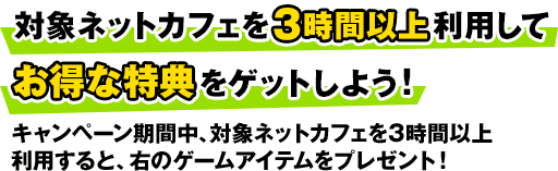 対象ネットカフェを3時間以上利用してお得な特典をゲットしよう! キャンペーン期間中、対象ネットカフェを3時間以上利用すると、右のゲームアイテムをプレゼント!