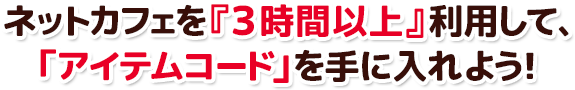 ネットカフェを『3時間以上』利用して、 「アイテムコード」を手に入れよう！ 