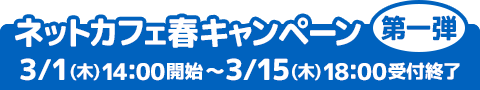 ネットカフェ春キャンペーン第一弾 3/1(木) 14：00開始～3/15(木) 18：00受付終了