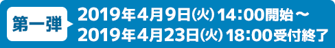 第一弾 2019年4月9日(火) 14：00開始～2019年4月23日(火) 18：00受付終了