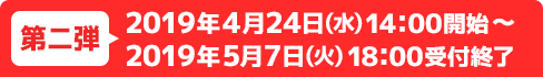 第二弾 2019年4月24日(水) 14：00開始～2019年5月7日(火) 18：00受付終了