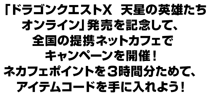 「ドラゴンクエストX　天星の英雄たち　オンライン」発売を記念して、全国の提携ネットカフェでキャンペーンを開催！ネカフェポイントを3時間分ためて、アイテムコードを手に入れよう！