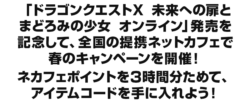 「ドラゴンクエストX　未来への扉とまどろみの少女　オンライン」発売を記念して、全国の提携ネットカフェで春のキャンペーンを開催！ネカフェポイントを3時間分ためて、アイテムコードを手に入れよう！