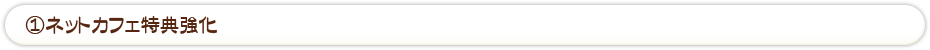 ①ネットカフェ特典強化