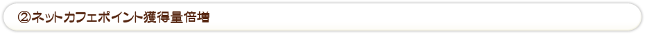 ②ネットカフェポイント獲得量倍増