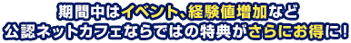 期間中はイベント、経験値増加など 公認ネットカフェならではの特典がさらにお得に！