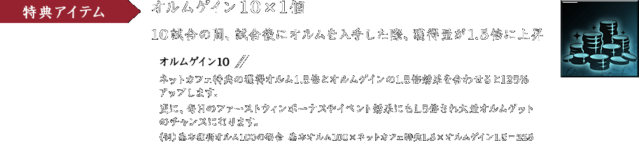 特典アイテム オルムゲイン10 ×1個 10試合の間、試合後にオルムを入手した際、獲得量が1.5倍に上昇