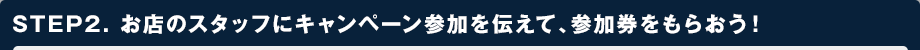 STEP2. お店のスタッフにキャンペーン参加を伝えて、参加券をもらおう！