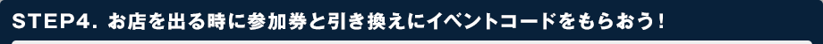 STEP4. お店を出る時に参加券と引き換えにイベントコードをもらおう！