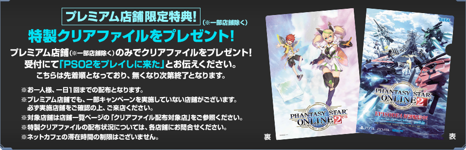 プレミアム店舗（※一部店舗除く）限定特典！特製クリアファイルをプレゼント！プレミアム店舗（※一部店舗除く）のみで特製クリアファイルをプレゼントします！受付にて「『PSO2』をプレイしに来た」とお伝えください。こちらは先着順となっており、無くなり次第終了となります。
