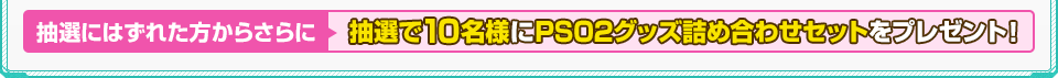 抽選にはずれた方からさらに抽選で10名様にPSO2グッズ詰め合わせセットをプレゼント！