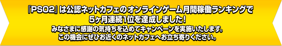 『PSO2』は公認ネットカフェオンラインゲーム月間稼働ランキングで5ヶ月連続1位を達成しました！みなさまに感謝の気持ちを込めてキャンペーンを実施いたします。この機会にぜひお近くのネットカフェへお立ち寄りください。