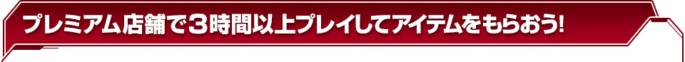 プレミアム店舗で３時間以上プレイしてアイテムをもらおう！