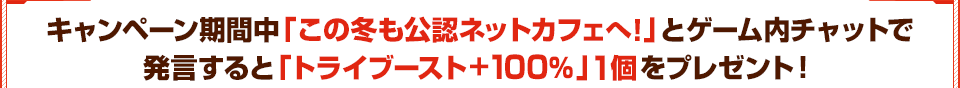 キャンペーン期間中「この冬も公認ネットカフェへ！」とゲーム内チャットで 発言すると「トライブースト+100％」1個をプレゼント