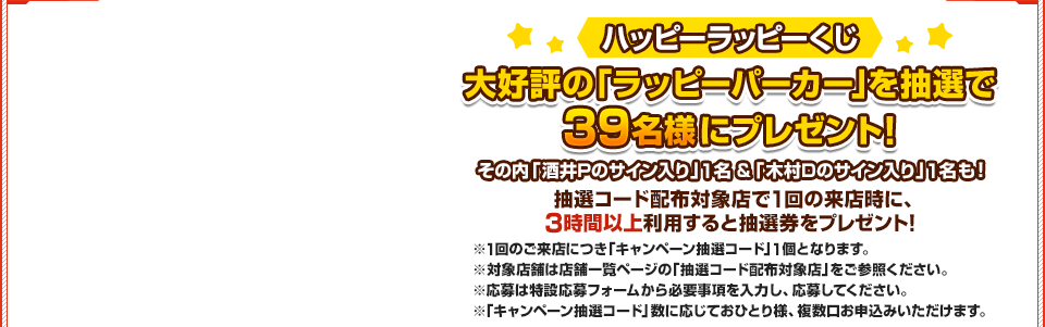 ハッピーラッピーくじ 限定の「ラッピーパーカー」を抽選で 39名様にプレゼント！ 抽選コード配布対象店で1回の来店時に、3時間以上利用すると抽選券をプレゼント！