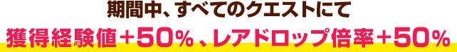 期間中、すべてのクエストにて獲得経験値+50％、レアドロップ倍率+50％ 