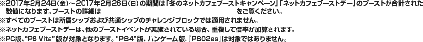 ※すべてのブーストは所属シップおよび共通シップのチャレンジブロックでは適用されません。※ネットカフェブーストデーは、他のブーストイベントが実施されている場合、重複して倍率が加算されます。※PC版、“PS Vita ”版が対象となります。“PS4”版、ハンゲーム版、『PSO2es』は対象ではありません。
