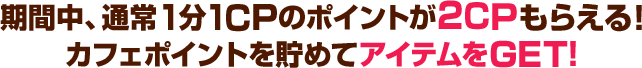 期間中、通常1分1CPのポイントが2CPもらえる。カフェポイントを貯めてアイテムをGET！ ポイントを貯めてアイテムをGET！