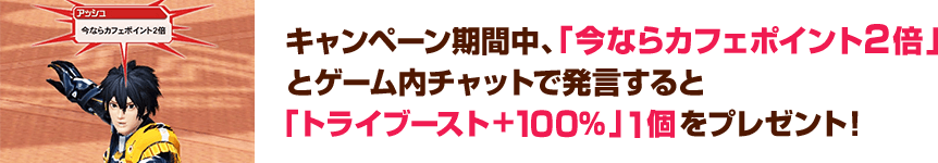 キャンペーン期間中、「今ならカフェポイント２倍」とゲーム内チャットで発言すると「トライブースト+100％」1個をプレゼント！