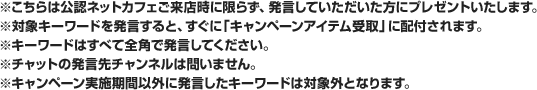 ※こちらは公認ネットカフェご来店時に限らず、発言していただいた方にプレゼントいたします。※対象キーワードを発言すると、すぐに「キャンペーンアイテム受取」に配付されます。※キーワードはすべて全角で発言してください。※キャンペーン実施期間以外に発言したキーワードは対象外となります。