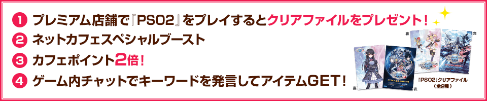 ①プレミアム店舗で『PSO2』をプレイするとクリアファイルをプレゼント！ ②ネットカフェスペシャブースト ③カフェポイント2倍 ④ゲーム内チャットでキーワードを発言してアイテムGET！