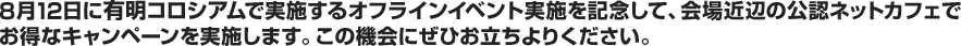 8月12日に有明コロシアムで実施するオフラインイベント実施を記念して、会場近辺の公認ネットカフェでお得なキャンペーンを実施します。この機会にぜひお立ちよりください。