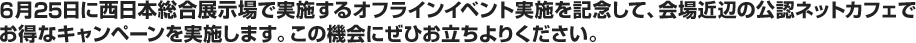 6月25日に西日本総合展示場で実施するオフラインイベント実施を記念して、会場近辺の公認ネットカフェでお得なキャンペーンを実施します。この機会にぜひお立ちよりください。