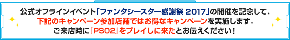 公式オフラインイベント「ファンタシースター感謝祭2017」の開催を記念して、下記のキャンペーン参加店舗ではお得なキャンペーンを実施します。ご来店時に『PSO2』をプレイしに来たとお伝えください！