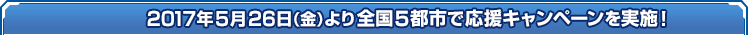 2017年5月26日（金）より全国5都市で応援キャンペーンを実施！ 