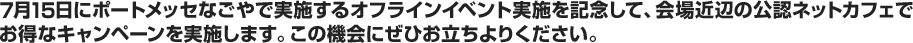 7月15日にポートメッセなごやで実施するオフラインイベント実施を記念して、会場近辺の公認ネットカフェでお得なキャンペーンを実施します。この機会にぜひお立ちよりください。