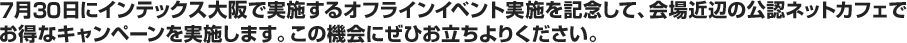 7月30日にインテックス大阪で実施するオフラインイベント実施を記念して、会場近辺の公認ネットカフェでお得なキャンペーンを実施します。この機会にぜひお立ちよりください。