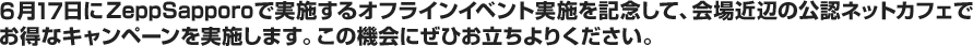 6月17日にZeppSapporoで実施するオフラインイベント実施を記念して、会場近辺の公認ネットカフェでお得なキャンペーンを実施します。この機会にぜひお立ちよりください。