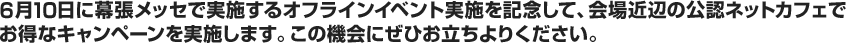 6月10日に幕張メッセで実施するオフラインイベント実施を記念して、会場近辺の公認ネットカフェでお得なキャンペーンを実施します。この機会にぜひお立ちよりください。