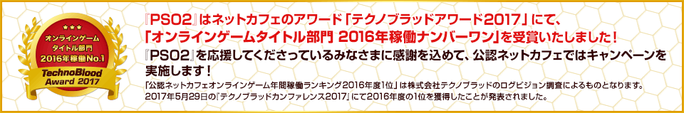 『PSO2』はネットカフェのアワード「テクノブラッドアワード2017」にて、「オンラインゲームタイトル部門 2016年稼働ナンバーワン」を受賞いたしました！『PSO2』を応援してくださっているみなさまに感謝を込めて、公認ネットカフェではキャンペーンを実施します！