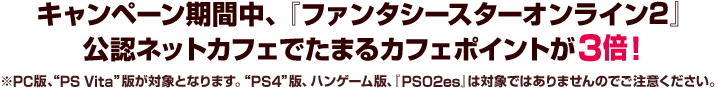 キャンペーン期間中、『ファンタシースターオンライン2』 公認ネットカフェでたまるカフェポイントが3倍！※PC版、“PS Vita ”版が対象となります。“PS4”版、ハンゲーム版、『PSO2es』は対象ではありませんのでご注意ください。