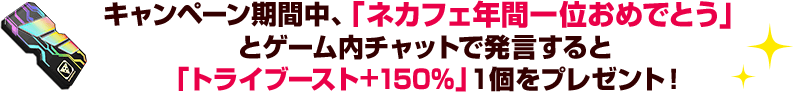 キャンペーン期間中、「ネカフェ年間一位おめでとう」とゲーム内チャットで発言すると「トライブースト+150％」1個をプレゼント！