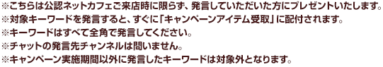 ※こちらは公認ネットカフェご来店時に限らず、発言していただいた方にプレゼントいたします。※対象キーワードを発言すると、すぐに「キャンペーンアイテム受取」に配付されます。※キーワードはすべて全角で発言してください。※チャットの発言先チャンネルは問いません。※キャンペーン実施期間以外に発言したキーワードは対象外となります。。