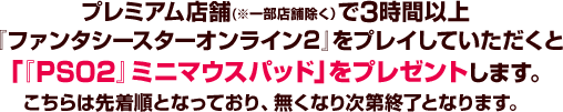 プレミアム店舗(※一部店舗除く）で3時間以上『ファンタシースターオンライン2』をプレイしていただくと「『PSO2』ミニマウスパッド」をプレゼントします。こちらは先着順となっており、無くなり次第終了となります。