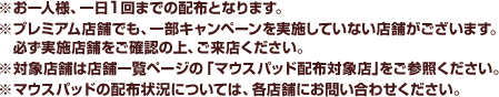 ※お一人様、一日1回までの配布となります。※プレミアム店舗でも、一部キャンペーンを実施していない店舗がございます。　必ず実施店舗をご確認の上、ご来店ください。※対象店舗は店舗一覧ページの「マウスパッド配布対象店」をご参照ください。※マウスパッドの配布状況については、各店舗にお問い合わせください。