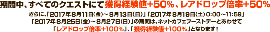 期間中、すべてのクエストにて獲得経験値+50％、レアドロップ倍率+50％ さらに、「2017年8月11日（金）～8月13日（日）」「2017年8月19日（土）0:00～11:59」「2017年8月25日（金）～8月27日（日）」の期間は、ネットカフェブーストデーとあわせて「レアドロップ倍率＋100％」、「獲得経験値＋100％」となります！