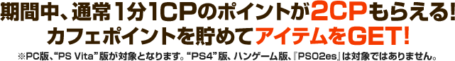 キャンペーン期間中、通常1CPのポイントが2CPもらえる！カフェポイントを貯めてアイテムをGET！ ※PC版、“PS Vita ”版が対象となります。“PS4”版、ハンゲーム版、『PSO2es』は対象ではありませんのでご注意ください。