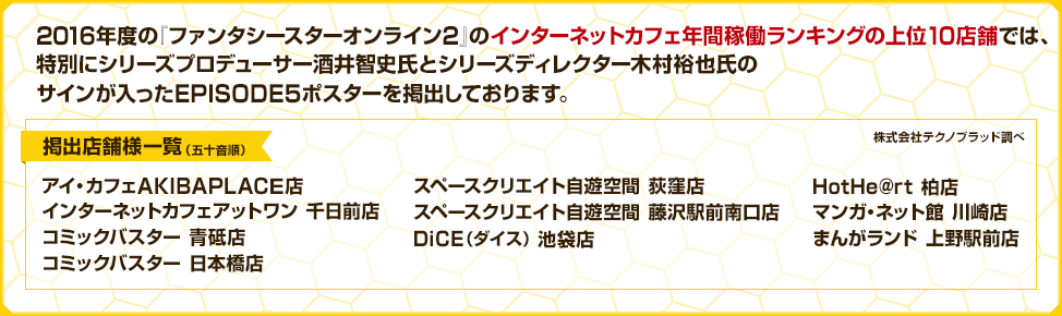 2016年度の『ファンタシースターオンライン2』のインターネットカフェ年間稼働ランキングの上位10店舗では、特別にシリーズプロデューサー酒井智史氏とシリーズディレクター木村裕也氏のサインが入ったEPISODE5ポスターを掲出しております。