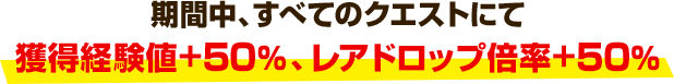 期間中、すべてのクエストにて獲得経験値+50％、レアドロップ倍率+50％