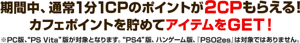 キャンペーン期間中、通常1CPのポイントが2CPもらえる！カフェポイントを貯めてアイテムをGET！ ※PC版、“PS Vita ”版が対象となります。“PS4”版、ハンゲーム版、『PSO2es』は対象ではありませんのでご注意ください。