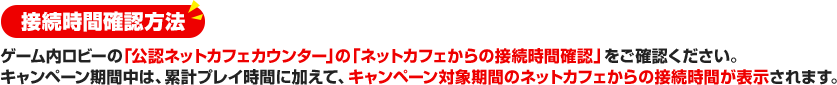 接続時間確認方法 ゲーム内ロビーの「公認ネットカフェカウンター」の「ネットカフェからの接続時間確認」をご確認ください。キャンペーン期間中は、累計プレイ時間に加えて、キャンペーン対象期間のネットカフェからの接続時間が表示されます。 