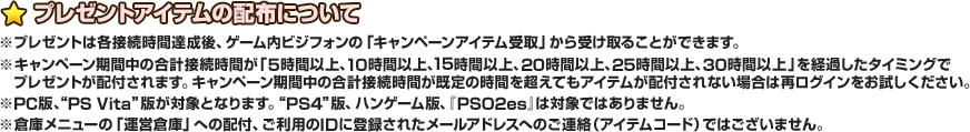 プレゼントアイテムの配布について ※プレゼントは各接続時間達成後、ゲーム内ビジフォンの「キャンペーンアイテム受取」から受け取ることができます。※キャンペーン期間中の合計接続時間が「5時間以上、10時間以上、15時間以上、20時間以上、25時間以上、30時間以上」を経過したタイミングでプレゼントが配付されます。キャンペーン期間中の合計接続時間が既定の時間を超えてもアイテムが配付されない場合は再ログインをお試しください。※“PC”版と“PS Vita”版が対象となります。“PS4”版、ハンゲーム版、『PSO2es』は対象ではありません。※倉庫メニューの「運営倉庫」への配付、ご利用登録IDに登録されたメールアドレスへのご連絡（アイテムコード）ではございません。