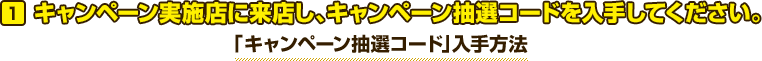 キャンペーン実施店に来店し、キャンペーン抽選コードを入手してください。