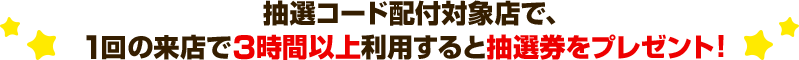 抽選コード配付対象店で、1回の来店で3時間以上利用すると抽選券をプレゼント！