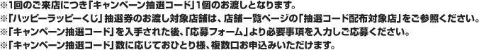 ※1回のご来店につき「キャンペーン抽選コード」1個のお渡しとなります。※「ハッピーラッピーくじ」抽選券のお渡し対象店舗は、店舗一覧ページの「抽選コード配布対象店」をご参照ください。※「キャンペーン抽選コード」を入手された後、「応募フォーム」より必要事項を入力しご応募ください。※「キャンペーン抽選コード」数に応じておひとり様、複数口お申込みいただけます。